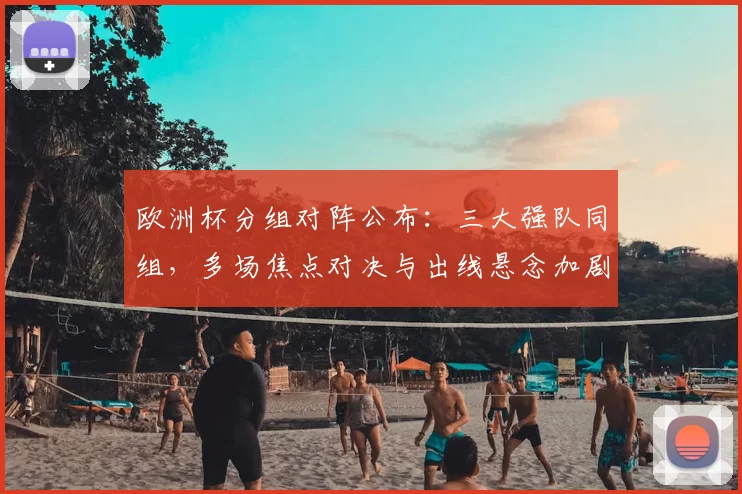 欧洲杯分组对阵公布:三大强队同组,多场焦点对决与出线悬念加剧