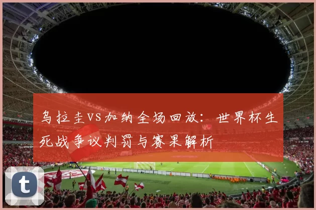 乌拉圭vs加纳全场回放：世界杯生死战争议判罚与赛果解析