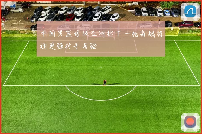 中国男篮晋级亚洲杯下一轮备战将迎更强对手考验