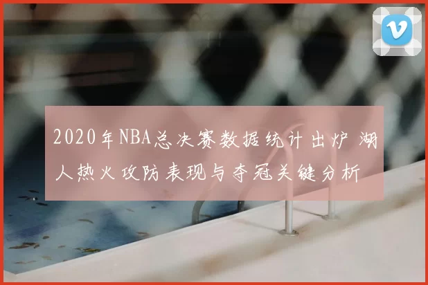 2020年NBA总决赛数据统计出炉 湖人热火攻防表现与夺冠关键分析