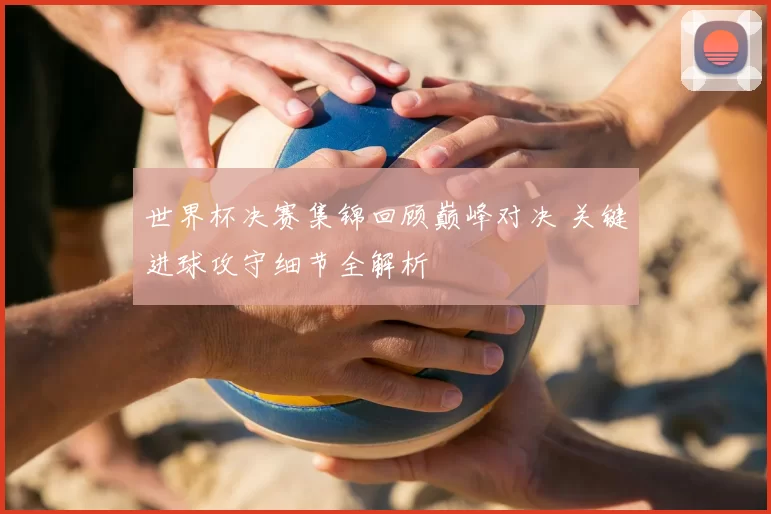 世界杯决赛集锦回顾巅峰对决 关键进球攻守细节全解析
