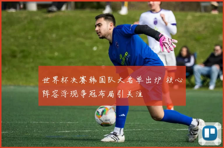 世界杯决赛韩国队大名单出炉 核心阵容浮现争冠布局引关注