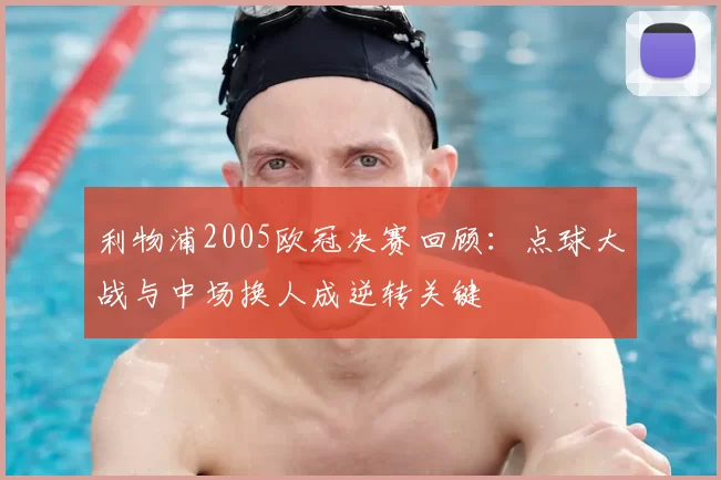 利物浦2005欧冠决赛回顾：点球大战与中场换人成逆转关键
