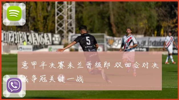 意甲半决赛米兰晋级即 双回合对决成争冠关键一战