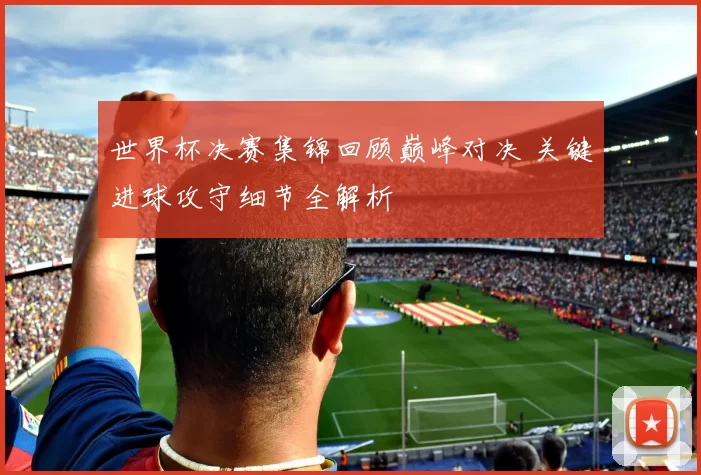 世界杯决赛集锦回顾巅峰对决 关键进球攻守细节全解析