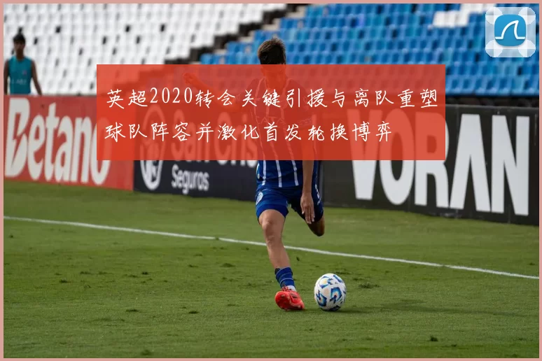 英超2020转会关键引援与离队重塑球队阵容并激化首发轮换博弈