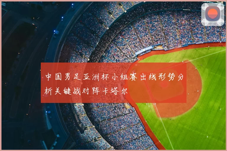 中国男足亚洲杯小组赛出线形势分析关键战对阵卡塔尔