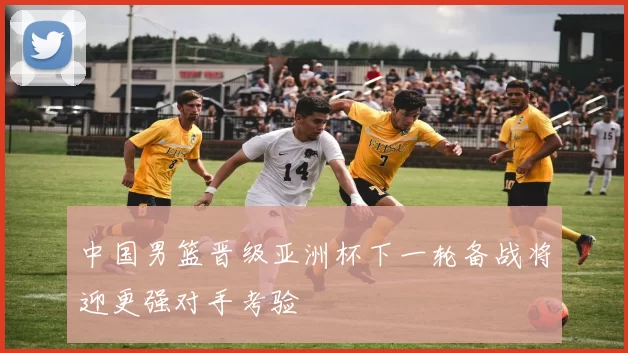 中国男篮晋级亚洲杯下一轮备战将迎更强对手考验