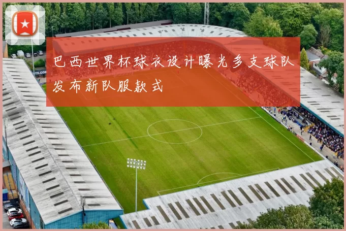 巴西世界杯球衣设计曝光多支球队发布新队服款式