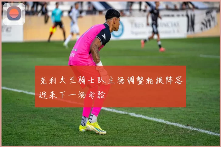 克利夫兰骑士队主场调整轮换阵容迎来下一场考验