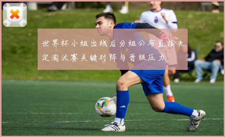 世界杯小组出线后分组公布直接决定淘汰赛关键对阵与晋级压力