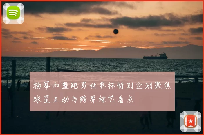 杨幂加盟跑男世界杯特别企划聚焦球星互动与跨界综艺看点