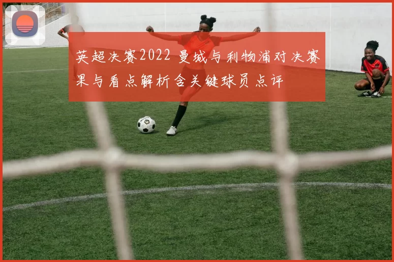 英超决赛2022 曼城与利物浦对决赛果与看点解析含关键球员点评