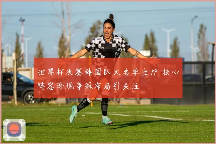 世界杯决赛韩国队大名单出炉 核心阵容浮现争冠布局引关注