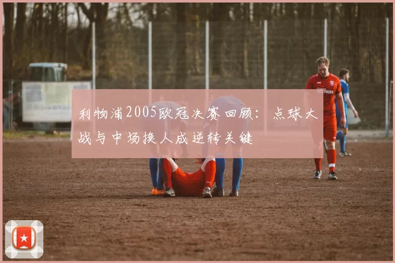 利物浦2005欧冠决赛回顾：点球大战与中场换人成逆转关键