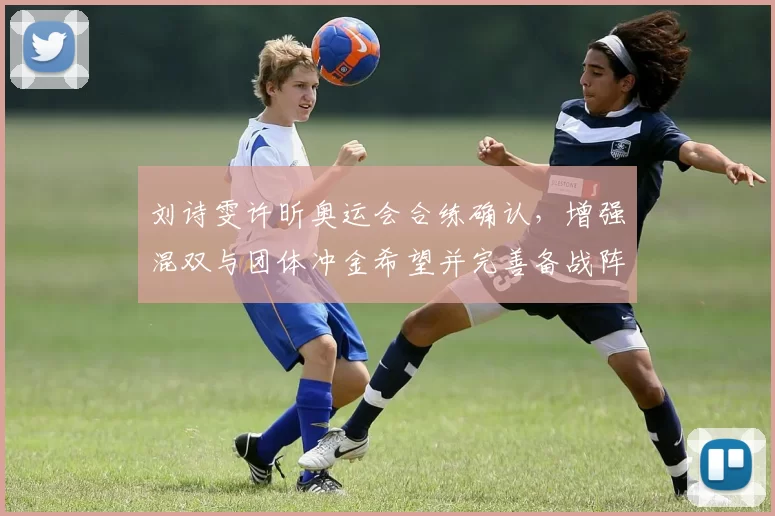 刘诗雯许昕奥运会合练确认，增强混双与团体冲金希望并完善备战阵容调整