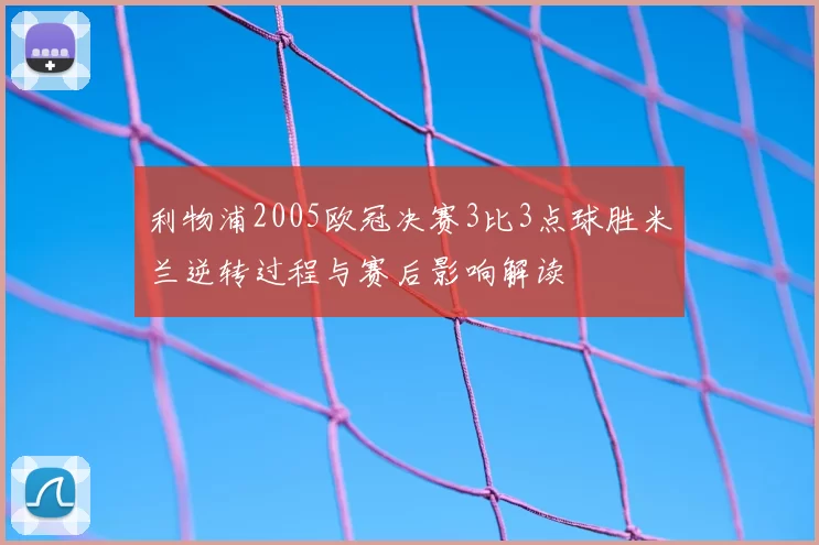 利物浦2005欧冠决赛3比3点球胜米兰逆转过程与赛后影响解读