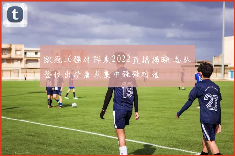 欧冠16强对阵表2022直播揭晓 各队签位出炉看点集中强强对话