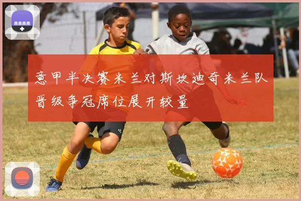 意甲半决赛米兰对斯坎迪奇米兰队晋级争冠席位展开较量