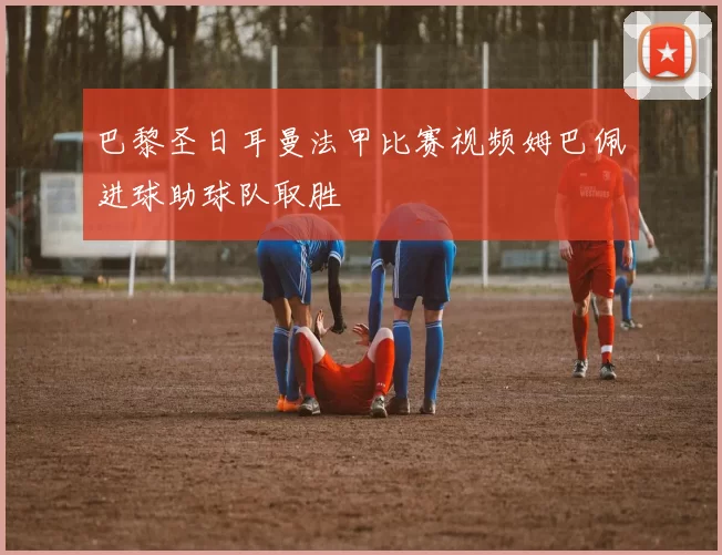 巴黎圣日耳曼法甲比赛视频姆巴佩进球助球队取胜