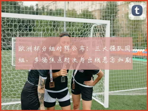 欧洲杯分组对阵公布：三大强队同组，多场焦点对决与出线悬念加剧