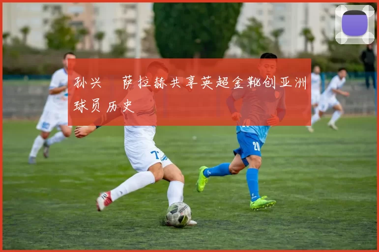 孙兴慜萨拉赫共享英超金靴创亚洲球员历史